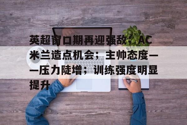 英超窗口期再迎强敌；AC米兰造点机会；主帅态度——压力陡增；训练强度明显提升的简单介绍