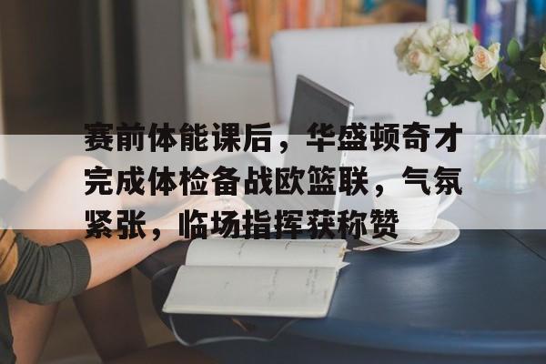 开元官方网站-包含赛前体能课后，华盛顿奇才完成体检备战欧篮联，气氛紧张，临场指挥获称赞的词条