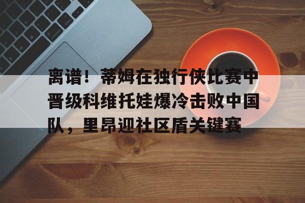 开元体育官网-离谱！蒂姆在独行侠比赛中晋级科维托娃爆冷击败中国队，里昂迎社区盾关键赛的简单介绍